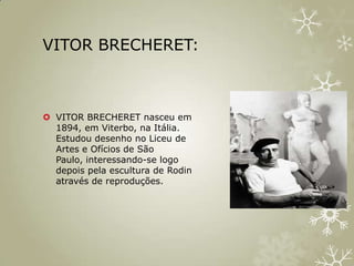 VITOR BRECHERET:



 VITOR BRECHERET nasceu em
  1894, em Viterbo, na Itália.
  Estudou desenho no Liceu de
  Artes e Ofícios de São
  Paulo, interessando-se logo
  depois pela escultura de Rodin
  através de reproduções.
 