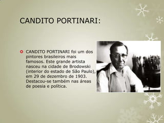 CANDITO PORTINARI:



 CANDITO PORTINARI foi um dos
  pintores brasileiros mais
  famosos. Este grande artista
  nasceu na cidade de Brodowski
  (interior do estado de São Paulo),
  em 29 de dezembro de 1903.
  Destacou-se também nas áreas
  de poesia e política.
 