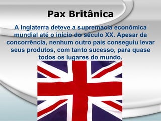Pax Britânica A Inglaterra deteve a supremacia econômica mundial até o início do século XX. Apesar da concorrência, nenhum outro país conseguiu levar seus produtos, com tanto sucesso, para quase todos os lugares do mundo. 