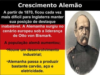 Crescimento Alemão A partir de 1870, ficou cada vez mais dificil para Inglaterra manter sua posição de destaque inabalável. A Alemanha surgiu no cenário europeu sob a liderança de Otto von Bismark. A população alemã aumentou; Houve um desenvolvimento industrial; Alemanha passa a produzir bastante carvão, aço e eletricidade. 