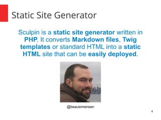 4
Static Site Generator
Sculpin is a static site generator written in
PHP. It converts Markdown files, Twig
templates or standard HTML into a static
HTML site that can be easily deployed.
@beausimensen
