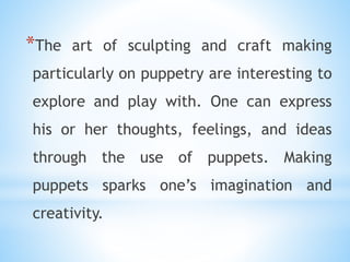 *The art of sculpting and craft making
particularly on puppetry are interesting to
explore and play with. One can express
his or her thoughts, feelings, and ideas
through the use of puppets. Making
puppets sparks one’s imagination and
creativity.
 