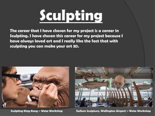 Sculpting
The career that I have chosen for my project is a career in
Sculpting. I have chosen this career for my project because I
have always loved art and I really like the fact that with
sculpting you can make your art 3D.

Sculpting King Kong – Weta Workshop

Gollum Sculpture, Wellington Airport – Weta Workshop

 