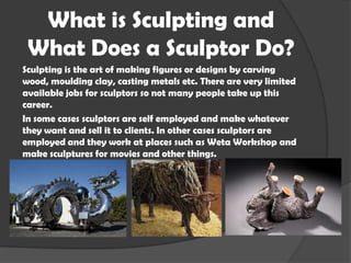 What is Sculpting and
What Does a Sculptor Do?
Sculpting is the art of making figures or designs by carving
wood, moulding clay, casting metals etc. There are very limited
available jobs for sculptors so not many people take up this
career.
In some cases sculptors are self employed and make whatever
they want and sell it to clients. In other cases sculptors are
employed and they work at places such as Weta Workshop and
make sculptures for movies and other things.

 