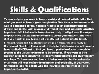 Skills & Qualifications
To be a sculptor you need to have a variety of natural artistic skills. First
of all you need to have a good imagination. You have to be creative to do
well in a sculpting career. You also need to be an excellent freehand
drawer and skillful with a range of different tools and materials . Another
important skill is to be able to work accurately to a tight deadline as you
may not have a huge amount of time to create your artwork. The main
skill you need for any type of art is really just natural artistic talent.
Some artists are self-taught but others go on from school to study a
Bachelor of Fine Arts. If you want to study for this degree you will have to
have studied NCEA art so that you have a portfolio of your artwork to
present to the university in order to be accepted. If you want to be a
sculptor in the film industry it is recommended that you also study history
at college. To increase your chance of being accepted for the university
course you will need to show imagination and originality in your work.
Universities look for people who can showcase their talent so it is also
important to do this.

 