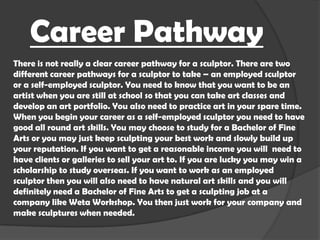 Career Pathway
There is not really a clear career pathway for a sculptor. There are two
different career pathways for a sculptor to take – an employed sculptor
or a self-employed sculptor. You need to know that you want to be an
artist when you are still at school so that you can take art classes and
develop an art portfolio. You also need to practice art in your spare time.
When you begin your career as a self-employed sculptor you need to have
good all round art skills. You may choose to study for a Bachelor of Fine
Arts or you may just keep sculpting your best work and slowly build up
your reputation. If you want to get a reasonable income you will need to
have clients or galleries to sell your art to. If you are lucky you may win a
scholarship to study overseas. If you want to work as an employed
sculptor then you will also need to have natural art skills and you will
definitely need a Bachelor of Fine Arts to get a sculpting job at a
company like Weta Workshop. You then just work for your company and
make sculptures when needed.

 