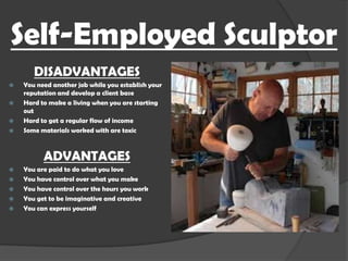 Self-Employed Sculptor
DISADVANTAGES





You need another job while you establish your
reputation and develop a client base
Hard to make a living when you are starting
out
Hard to get a regular flow of income
Some materials worked with are toxic

ADVANTAGES







You are paid to do what you love
You have control over what you make
You have control over the hours you work
You get to be imaginative and creative
You can express yourself

 