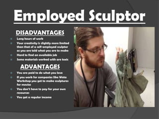 Employed Sculptor
DISADVANTAGES






Long hours of work
Your creativity is slightly more limited
than that of a self-employed sculptor
as you are told what you are to make
Hard to find an available job
Some materials worked with are toxic

ADVANTAGES






You are paid to do what you love
If you work for companies like Weta
Workshop you get to make sculptures
for movies
You don’t have to pay for your own
resources
You get a regular income

 