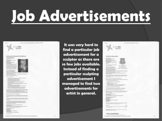 Job Advertisements
It was very hard to
find a particular job
advertisement for a
sculptor as there are
so few jobs available.
Instead of finding a
particular sculpting
advertisement I
managed to find two
advertisements for
artist in general.

 