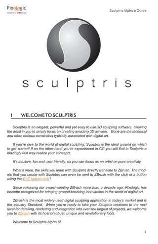 1
SculptrisAlpha6Guide
I	 WELCOMETOSCULPTRIS
Sculptris is an elegant, powerful and yet easy to use 3D sculpting software, allowing
the artist in you to simply focus on creating amazing 3D artwork. Gone are the technical
and often tedious constraints typically associated with digital art.
If you’re new to the world of digital sculpting, Sculptris is the ideal ground on which
to get started! If on the other hand you’re experienced in CG you will find in Sculptris a
blazingly fast way realize your concepts.
It’s intuitive, fun and user friendly, so you can focus as an artist on pure creativity.
What’s more, the skills you learn with Sculptris directly translate to ZBrush. The mod-
els that you create with Sculptris can even be sent to ZBrush with the click of a button
using the GoZ functionality!
Since releasing our award-winning ZBrush more than a decade ago, Pixologic has
become recognized for bringing ground-breaking innovations in the world of digital art.
ZBrush is the most widely-used digital sculpting application in today’s market and is
the industry Standard. When you’re ready to take your Sculptris creations to the next
level for detailing, rendering and integration into even the largest of projects, we welcome
you to ZBrush with its host of robust, unique and revolutionary tools.
Welcome to Sculptris Alpha 6!
 