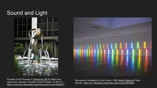 Sound and Light
Fountain of the Pioneers in Vancouver, BC By Mike from
Vancouver, Canada - Fountain of the Pioneers, CC BY 2.0,
https://commons.wikimedia.org/w/index.php?curid=5529817
Site-specific installation by Dan Flavin, 1996, Menil Collection Public
Domain, https://en.wikipedia.org/w/index.php?curid=28442961
 