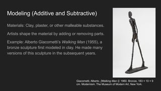 Modeling (Additive and Subtractive)
Materials: Clay, plaster, or other malleable substances.
Artists shape the material by adding or removing parts.
Example: Alberto Giacometti’s Walking Man (1955), a
bronze sculpture first modeled in clay. He made many
versions of this sculpture in the subsequent years.
Giacometti, Alberto. [Walking Man I]. 1960. Bronze, 183 × 10 × 9
cm. Modernism. The Museum of Modern Art, New York.
 