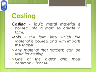 Casting
Casting - liquid metal material is
  poured into a mold to create a
  form.
Mold - the form into which the
  material is poured and with imparts
  the shape.
 Any material that hardens can be
  used for casting.
 One of the oldest and most
  common is Bronze.
 