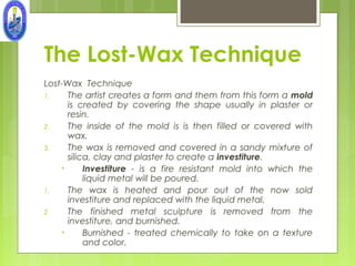 The Lost-Wax Technique
Lost-Wax Technique
1.    The artist creates a form and them from this form a mold
      is created by covering the shape usually in plaster or
      resin.
2.    The inside of the mold is is then filled or covered with
      wax.
3.    The wax is removed and covered in a sandy mixture of
      silica, clay and plaster to create a investiture.
    •      Investiture - is a fire resistant mold into which the
           liquid metal will be poured.
1.    The wax is heated and pour out of the now sold
      investiture and replaced with the liquid metal.
2.    The finished metal sculpture is removed from the
      investiture, and burnished.
    •      Burnished - treated chemically to take on a texture
           and color.
 