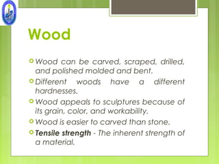 Wood
 Wood     can be carved, scraped, drilled,
  and polished molded and bent.
 Different    woods have a different
  hardnesses.
 Wood appeals to sculptures because of
  its grain, color, and workability.
 Wood is easier to carved than stone.
 Tensile strength - The inherent strength of
  a material.
 