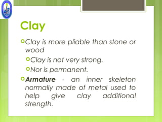 Clay
 Clay is more pliable than stone or
  wood
   Clay is not very strong.
   Nor is permanent.
 Armature - an inner skeleton
  normally made of metal used to
  help     give    clay     additional
  strength.
 