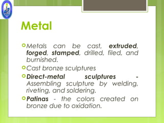 Metal
 Metals    can be cast, extruded,
  forged, stamped, drilled, filed, and
  burnished.
 Cast bronze sculptures
 Direct-metal        sculptures     -
  Assembling sculpture by welding,
  riveting, and soldering.
 Patinas - the colors created on
  bronze due to oxidation.
 