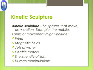 Kinetic Sculpture
Kinetic sculpture - Sculptures that move,
  art + action. Example: the mobile.
Forms of movement might include:
 Wind
 Magnetic fields
 Jets of water
 Electric motors
 The intensity of light
 Human manipulations
 