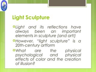 Light Sculpture
 Light    and its reflections have
  always been an important
  elements in sculpture (and art!)
 However, “light sculpture” is a
  20th-century artform
 What        are    the     physical
  psychological     and      physical
  effects of color and the creation
  of illusion?
 