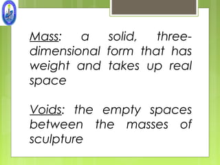 Mass:   a   solid,  three-
dimensional form that has
weight and takes up real
space

Voids: the empty spaces
between the masses of
sculpture
 