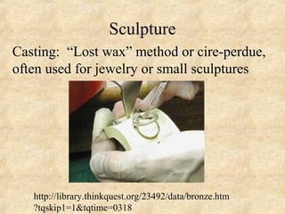 Sculpture
Casting: “Lost wax” method or cire-perdue,
often used for jewelry or small sculptures




   http://library.thinkquest.org/23492/data/bronze.htm
   ?tqskip1=1&tqtime=0318
 