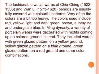 The fashionable wucai wares of Chia Ching (1522-
1566) and Wan Li (1573-1620) periods are usually
fully covered with colourful patterns. Very often the
colors are a bit too heavy. The colors used include
red, yellow, light and dark green, brown, aubergine
and underglaze blue. In Ming dynasty, a variety of
porcelain wares were decorated with motifs coming
up on colored ground instead. They included wares
with green glazed pattern on a yellow ground,
yellow glazed pattern on a blue ground, green
glazed pattern on a red ground and other color
combinations.
 