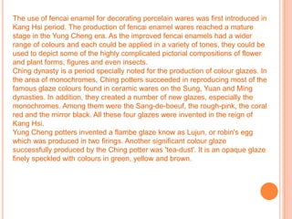 The use of fencai enamel for decorating porcelain wares was first introduced in
Kang Hsi period. The production of fencai enamel wares reached a mature
stage in the Yung Cheng era. As the improved fencai enamels had a wider
range of colours and each could be applied in a variety of tones, they could be
used to depict some of the highly complicated pictorial compositions of flower
and plant forms, figures and even insects.
Ching dynasty is a period specially noted for the production of colour glazes. In
the area of monochromes, Ching potters succeeded in reproducing most of the
famous glaze colours found in ceramic wares on the Sung, Yuan and Ming
dynasties. In addition, they created a number of new glazes, especially the
monochromes. Among them were the Sang-de-boeuf, the rough-pink, the coral
red and the mirror black. All these four glazes were invented in the reign of
Kang Hsi.
Yung Cheng potters invented a flambe glaze know as Lujun, or robin's egg
which was produced in two firings. Another significant colour glaze
successfully produced by the Ching potter was 'tea-dust'. It is an opaque glaze
finely speckled with colours in green, yellow and brown.
 