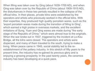When Ming was taken over by Qing (about 1639-1700 AD), and when
Qing was taken over by the Republic of China (about 1909-1915 AD),
the disturbances in these two periods resulted in the collapse of the
official kilns. In their places, private kilns were established by the
operators and artists who previously worked in the official kilns. With
their expertise, they produced high quality porcelain wares, such as the
'export porcelain wares made during the transition of Ming to Qing',
which earned a high praise in overseas markets, and the excellent
imitations of Sung, Yuan and Qing wares are made during "the early
stage of the Republic of China," which were almost true to the originals.
When the war broke out in 1937, triggered by the incident at Lo-Kou
Bridge, all the kilns were closed. The operators and artists were
dispersed, and many of them traveled to the south, trying to make a
living. When peace came in 1945, social stability led to the re-
establishment of the pottery industry. In this stretch of fifty years to the
present time, the industry has re-gained its previous glory and is
enjoying a growing prosperity. In the past twenty years, the ceramics
industry has been developing at a quick pace.
 