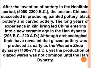 After the invention of pottery in the Neolithic
period, (5000-2200 B.C.), the ancient Chinese
succeeded in producing painted pottery, black
pottery and carved pottery. The long years of
experience in kiln firing led China entering
into a new ceramic age in the Han dynasty
(206 B.C.-220 A.D.) Although archaeological
finds have revealed that glazed pottery was
produced as early as the Western Zhou
dynasty (1100-771 B.C.), yet the production of
glazed wares was not common until the Han
Dynasty.
 