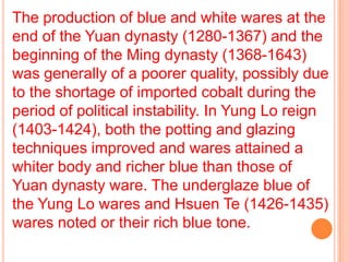 The production of blue and white wares at the
end of the Yuan dynasty (1280-1367) and the
beginning of the Ming dynasty (1368-1643)
was generally of a poorer quality, possibly due
to the shortage of imported cobalt during the
period of political instability. In Yung Lo reign
(1403-1424), both the potting and glazing
techniques improved and wares attained a
whiter body and richer blue than those of
Yuan dynasty ware. The underglaze blue of
the Yung Lo wares and Hsuen Te (1426-1435)
wares noted or their rich blue tone.
 