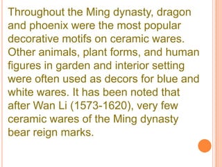 Throughout the Ming dynasty, dragon
and phoenix were the most popular
decorative motifs on ceramic wares.
Other animals, plant forms, and human
figures in garden and interior setting
were often used as decors for blue and
white wares. It has been noted that
after Wan Li (1573-1620), very few
ceramic wares of the Ming dynasty
bear reign marks.
 