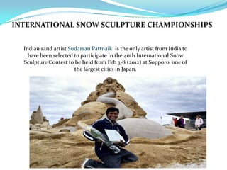 INTERNATIONAL SNOW SCULPTURE CHAMPIONSHIPS
Indian sand artist Sudarsan Pattnaik is the only artist from India to
have been selected to participate in the 40th International Snow
Sculpture Contest to be held from Feb 3-8 (2012) at Sopporo, one of
the largest cities in Japan.
 