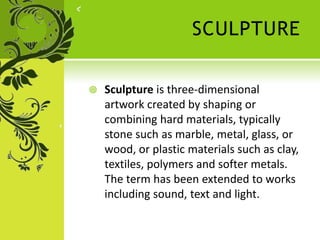 SCULPTURE
 Sculpture is three-dimensional
artwork created by shaping or
combining hard materials, typically
stone such as marble, metal, glass, or
wood, or plastic materials such as clay,
textiles, polymers and softer metals.
The term has been extended to works
including sound, text and light.
 