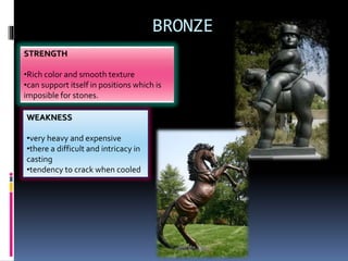 BRONZE
STRENGTH
•Rich color and smooth texture
•can support itself in positions which is
imposible for stones.
WEAKNESS
•very heavy and expensive
•there a difficult and intricacy in
casting
•tendency to crack when cooled
 