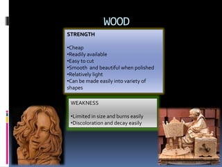 WOOD
STRENGTH
•Cheap
•Readily available
•Easy to cut
•Smooth and beautiful when polished
•Relatively light
•Can be made easily into variety of
shapes
WEAKNESS
•Limited in size and burns easily
•Discoloration and decay easily
 