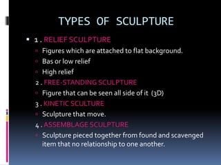 TYPES OF SCULPTURE
 1 . RELIEF SCULPTURE
 Figures which are attached to flat background.
 Bas or low relief
 High relief
2 . FREE-STANDING SCULPTURE
 Figure that can be seen all side of it (3D)
3 . KINETIC SCULTURE
 Sculpture that move.
4 . ASSEMBLAGE SCULPTURE
 Sculpture pieced together from found and scavenged
item that no relationship to one another.
 