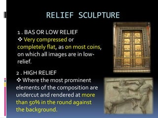 RELIEF SCULPTURE
1 . BAS OR LOW RELIEF
Very compressed or
completely flat, as on most coins,
on which all images are in low-
relief.
2 . HIGH RELIEF
Where the most prominent
elements of the composition are
undercut and rendered at more
than 50% in the round against
the background.
 