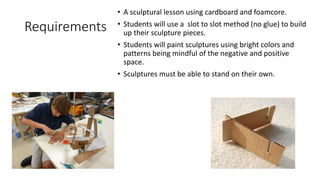 Requirements
• A sculptural lesson using cardboard and foamcore.
• Students will use a slot to slot method (no glue) to build
up their sculpture pieces.
• Students will paint sculptures using bright colors and
patterns being mindful of the negative and positive
space.
• Sculptures must be able to stand on their own.
 