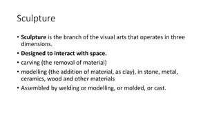 Sculpture
• Sculpture is the branch of the visual arts that operates in three
dimensions.
• Designed to interact with space.
• carving (the removal of material)
• modelling (the addition of material, as clay), in stone, metal,
ceramics, wood and other materials
• Assembled by welding or modelling, or molded, or cast.
 