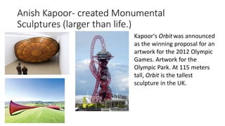 Anish Kapoor- created Monumental
Sculptures (larger than life.)
Kapoor's Orbit was announced
as the winning proposal for an
artwork for the 2012 Olympic
Games. Artwork for the
Olympic Park. At 115 meters
tall, Orbit is the tallest
sculpture in the UK.
 
