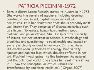 PATRICIA PICCININI-1972
• Born in Sierra Leone Piccinini moved to Australia in 1972.
She works in a variety of mediums including drawing,
painting, video, sound, digital images as well as
sculptures. It is her sculptures that she is probably most
well known for. They comprise of diverse materials such
as silicone, fibreglass, human hair, leather, wood,
clothing and polyurethane. She is inspired by a variety
of issues, but her interest in science-biotechnology and
bioethics and questioning its relationship and impact on
society is clearly evident in her work. In turn, these
issues also open up themes of ecology, biodiversity,
species and habitat loss, which she also reflects in her
art. Piccinini investigates the line between the natural
and the artificial world. She states her real interest lies
in, '…how the conceptual or ethical issues are
transformed by emotional realities', ( Orgaz, 2007)
 