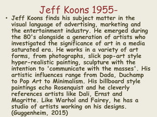 Jeff Koons 1955-
• Jeff Koons finds his subject matter in the
visual language of advertising, marketing and
the entertainment industry. He emerged during
the 80's alongside a generation of artists who
investigated the significance of art in a media
saturated era. He works in a variety of art
forms, from photographs, slick pop-art style
hyper-realistic painting, sculpture with the
intention to 'communicate with the masses'. His
artistic influences range from Dada, Duchamp
to Pop Art to Minimalism. His billboard style
paintings echo Rosenquist and he cleverly
references artists like Dali, Ernst and
Magritte. Like Warhol and Fairey, he has a
studio of artists working on his designs.
(Guggenheim, 2015)
 