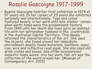 Rosalie Gascoigne 1917-1999
• Rosalie Gascoigne held her first exhibition in 1974 at
57 years old. In her career of 25 years she exhibited
nationally and internationally. Type and colour
featured heavily in her work until late intoher career
when earth tones were the predominant feature.
From 1949 until her death she lived quite an isolated
life with her astronomer husband in the countryside
in the Australian Capital Territory. This deeply
informed the characteristics of her art. She used
the objects she found around her immediate
environment-mostly found materials: feathers, wood,
iron, wire and reflective road signs. She also used old
drink crates and boxes. She often incorporated
domestic home wares into her work. Her art was the
reflection of the world around her. (Museum of
Contemporary Art, 2015)
 