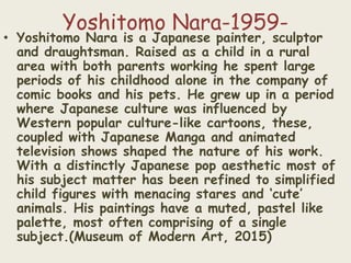 Yoshitomo Nara-1959-
• Yoshitomo Nara is a Japanese painter, sculptor
and draughtsman. Raised as a child in a rural
area with both parents working he spent large
periods of his childhood alone in the company of
comic books and his pets. He grew up in a period
where Japanese culture was influenced by
Western popular culture-like cartoons, these,
coupled with Japanese Manga and animated
television shows shaped the nature of his work.
With a distinctly Japanese pop aesthetic most of
his subject matter has been refined to simplified
child figures with menacing stares and ‘cute’
animals. His paintings have a muted, pastel like
palette, most often comprising of a single
subject.(Museum of Modern Art, 2015)
 