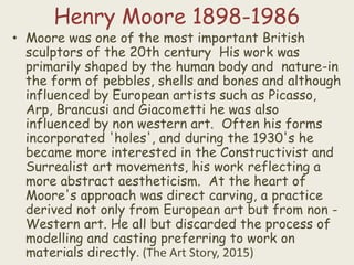 Henry Moore 1898-1986
• Moore was one of the most important British
sculptors of the 20th century His work was
primarily shaped by the human body and nature-in
the form of pebbles, shells and bones and although
influenced by European artists such as Picasso,
Arp, Brancusi and Giacometti he was also
influenced by non western art. Often his forms
incorporated 'holes', and during the 1930's he
became more interested in the Constructivist and
Surrealist art movements, his work reflecting a
more abstract aestheticism. At the heart of
Moore's approach was direct carving, a practice
derived not only from European art but from non -
Western art. He all but discarded the process of
modelling and casting preferring to work on
materials directly. (The Art Story, 2015)
 