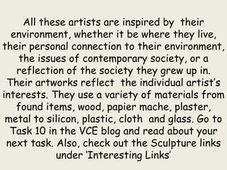 All these artists are inspired by their
environment, whether it be where they live,
their personal connection to their environment,
the issues of contemporary society, or a
reflection of the society they grew up in.
Their artworks reflect the individual artist’s
interests. They use a variety of materials from
found items, wood, papier mache, plaster,
metal to silicon, plastic, cloth and glass. Go to
Task 10 in the VCE blog and read about your
next task. Also, check out the Sculpture links
under ‘Interesting Links’
 