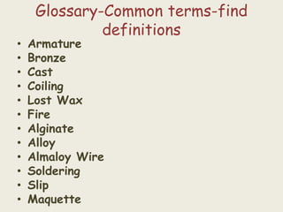 Glossary-Common terms-find
definitions
• Armature
• Bronze
• Cast
• Coiling
• Lost Wax
• Fire
• Alginate
• Alloy
• Almaloy Wire
• Soldering
• Slip
• Maquette
 