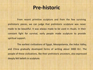 The earliest civilizations of Egypt, Mesopotamia, the Indus Valley,
and China gradually developed forms of writing about 3000 B.C. The
people of these civilizations, like their prehistoric ancestors, also expressed
deeply felt beliefs in sculpture.
From recent primitive sculpture and from the few surviving
prehistoric pieces, we can judge that prehistoric sculpture was never
made to be beautiful. It was always made to be used in rituals. In their
constant fight for survival, early people made sculpture to provide
spiritual support.
Pre-historic
 