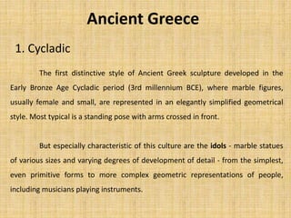 Ancient Greece
1. Cycladic
The first distinctive style of Ancient Greek sculpture developed in the
Early Bronze Age Cycladic period (3rd millennium BCE), where marble figures,
usually female and small, are represented in an elegantly simplified geometrical
style. Most typical is a standing pose with arms crossed in front.
But especially characteristic of this culture are the idols - marble statues
of various sizes and varying degrees of development of detail - from the simplest,
even primitive forms to more complex geometric representations of people,
including musicians playing instruments.
 