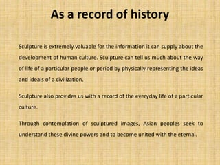 As a record of history
Sculpture is extremely valuable for the information it can supply about the
development of human culture. Sculpture can tell us much about the way
of life of a particular people or period by physically representing the ideas
and ideals of a civilization.
Sculpture also provides us with a record of the everyday life of a particular
culture.
Through contemplation of sculptured images, Asian peoples seek to
understand these divine powers and to become united with the eternal.
 